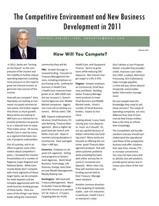 The Competitive Environment and New Business
                       Development in 2011
                             CONTACT: 248-321-1405.                          RGRANT56@GMAIL.COM



                                                                                                                                February 2011


                                              How Will You Compete?
 In 2011, banks are “turning      community they will do:            Health Care, and Equipment       Don’t deliver a Loan Proposal.
on the faucet” as the com-                                           Finance. Desire to grow          Deliver a bundle that provides
                                  PNC: Growth through in-
pression of fee income and                                           loans while reducing CRE         credit, improves cash collec-
                                  creased lending. Focused on
the inability to further reduce                                      exposure. Net interest mar-      tion ( RDC, Lockbox, Merchant
                                  Treasury Management Ser-
operating expenses is putting                                        gin target is 3.3%-3.75%.        Processing, ACH Collections),
                                  vices, including emphasis on
more pressure on the need to                                                                          helps manage payables
                                  purchasing cards. Looking for      Flagstar: Greater emphasis
grow net interest income, or                                                                          ( online bill pay, direct deposit
                                  business in Health Care            on Commercial, Small Busi-
generate new sources of fee                                                                           of payroll), and provides
                                  ( Health Care revenues have        ness and Retail. Building
income.                                                                                               better information manage-
                                  grown at an 18% CAGR over          better Treasury Manage-
                                                                                                      ment.
How will you compete? Very        the last six years! ), Govern-     ment products to meet
few banks are looking at non-     mental Agencies and Middle         Small Business and Middle        Do your people have the
owner occupied commercial         Market companies. Aggres-          Market needs. Hired a            knowledge they need to sell
real estate, the broken engine    sive cross sell to existing cus-   number of Small Business         these services? The needs of
that drove so much growth.        tomers. Will do select CRE.        lenders. Expect to hire          operating companies are very
Many banks are looking to                                            more.                            different than that of Com-
                                  5/3: Expand underpenetrat-
SBA loans as a mechanism to                                                                           mercial Real Estate entities.
                                  ed areas; Small Business, Pri-     Looking ahead, Is your bank
provide protection via guaran-                                                                        Now is the time to refresh
                                  vate Banking, Treasury Man-        valuing your core deposits
ty or a reduced loan to value.                                                                        their knowledge.
                                  agement. Want a higher de-         as much as it should? Or,
That makes sense. Of course,
                                  posit level per branch and         are you spoiled because of       The Competition will bundle
Health Care is seen by many
                                  better cross sell. Hope to         today’s extremely low fund-      solutions and you should too!
as a segment that bears less
                                  maintain pricing discipline in     ing costs? Many banks are        Understand the operational
risk, if properly underwritten.
                                  Commercial. Have averaged          focused on offering the cus-     cash flows of the prospective
Out of curiosity, and in an       Libor + 400 bps.                   tomer great Treasury Man-        business and offer solutions
effort to garner some infor-                                         agement products that will       that save time, money, FTE ,
                                  Comerica: Emphasis on de-
mation about competitor’s                                            solve customer problems          or increase convenience.
                                  posit rich segments. Selling
plans, I reviewed the Investor                                       while providing the bank         You may not have every bell
                                  card programs to Govern-
Presentations of a number of                                         with either annuity fee in-      or whistle, but sell solutions,
                                  ment Agencies. Want Small
Regional, Super Regional and                                         come or increased core           provide great service and in-
                                  Business, Technology, Life
National Banks. While Com-                                           deposits. When rates rise,       crease your share of the mar-
                                  Sciences, Energy, Auto Deal-
munity Banks don’t compete                                           they will maintain low cost      ket.
                                  ers and Wealth Management.
with many segments of those                                          funding sources tied to
                                  Mostly floating rate.
larger banks, we do compete                                          their Treasury Manage-
for retail deposits and we        Huntington: Will lead with         ment solutions.
compete aggressively with the     Treasury Management. Want
                                                                     Another common direction
small business lending groups     to double Treasury Manage-
                                                                     is the targeting of relatively
of those banks. Here are          ment fee income as a percent
                                                                     stable , cash rich industries.
some of the things I see those    of C & I loans in 2-3 years.
                                                                     In particular, Health Care is
banks telling the investment      Targeting Not-for-Profit,
                                                                     on everyone’s radar.
 
