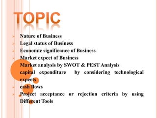  Nature of Business
 Legal status of Business
 Economic significance of Business
 Market expect of Business
 Market analysis by SWOT & PEST Analysis
 capital expenditure by considering technological
expects
 cash flows
 Project acceptance or rejection criteria by using
Different Tools
 