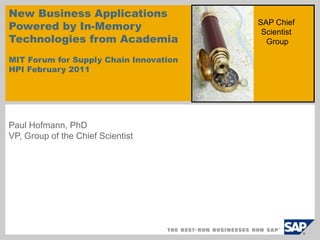 New Business Applications 
Powered by In-Memory 
Technologies from Academia 
MIT Forum for Supply Chain Innovation 
HPI February 2011 
Paul Hofmann, PhD 
VP, Group of the Chief Scientist 
SAP Chief 
Scientist 
Group 
 