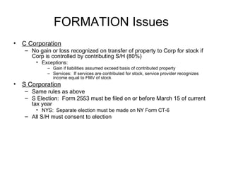 Formation Considerations  C Corporation No gain or loss recognized on transfer of property to Corp for stock if Corp is controlled by contributing S/H (80%) Exceptions:  Gain if liabilities assumed exceed basis of contributed property Services:  If services are contributed for stock, service provider recognizes income equal to FMV of stock S Corporation Same rules as above S Election:  Form 2553 must be filed on or before March 15 of current tax year NYS:  Separate election must be made on NY Form CT-6 All S/H must consent to election 