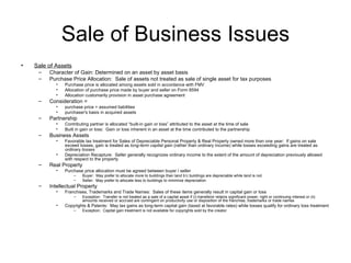Sale of Business Issues Sale of Assets Character of Gain: Determined on an asset by asset basis Purchase Price Allocation:  Sale of assets not treated as sale of single asset for tax purposes Purchase price is allocated among assets sold in accordance with FMV Allocation of purchase price made by buyer and seller on Form 8594 Allocation customarily provision in asset purchase agreement Consideration =  purchase price + assumed liabilities purchaser's basis in acquired assets Partnership Contributing partner is allocated “built-in gain or loss” attributed to the asset at the time of sale Built in gain or loss:  Gain or loss inherent in an asset at the time contributed to the partnership Business Assets Favorable tax treatment for Sales of Depreciable Personal Property & Real Property owned more than one year:  If gains on sale exceed losses, gain is treated as  long-term capital gain  (rather than ordinary income) while losses exceeding gains are treated as  ordinary losses Depreciation Recapture:  Seller generally recognizes ordinary income to the extent of the amount of depreciation previously allowed with respect to the property Real Property Purchase price allocation must be agreed between buyer / seller Buyer:  May prefer to allocate more to buildings than land b’c buildings are depreciable while land is not Seller:  May prefer to allocate less to buildings to minimize depreciation Intellectual Property Franchises, Trademarks and Trade Names:  Sales of these items generally result in capital gain or loss Exception:  Transfer is not treated as a sale of a capital asset if (i) transferor retains significant power, right or continuing interest or (ii) amounts received or accrued are contingent on productivity use or disposition of the franchise, trademarks or trade names Copyrights & Patents:  May tax gains as long-term capital gain (taxed at favorable rates) while losses qualify for ordinary loss treatment Exception:  Capital gain treatment is not available for copyrights sold by the creator 