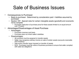 Sale of Business Issues  Consequences to Purchaser Basis to purchaser:  Determined by consideration paid + liabilities assumed by purchaser Section 197:  Special rules for certain intangible assets (goodwill) and covenants not to compete Purchaser deduction of purchase price for these assets limited to an equal amount over 15 years. Advantages/Disadvantages of Asset Purchase Advantages: Purchaser receives cost basis Purchase does not inherit seller’s liabilities Disadvantages: All contracts must be assigned to transfer assets Seller may recognize ordinary income on sale of certain assets (accounts receivable and inventory) Sale and/or transfer taxes imposed on transfer of assets NYS:  Purchaser must file notice of business purchase to ensure that seller complied with sales tax obligations 