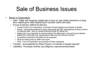 Sale of Business Issues Stock in Corporation Gain:  Seller will recognize capital gain or loss on sale (either short-term or long-term capital gains rates depending on duration stock was held) S Corp & Section 338(h)(10) Election If sale of stock is to corporation, purchase of stock treated as purchase of assets Result:  Corporation deemed to have sold assets @ FMV and realizing ordinary income on deemed sale;  Gain on assets flowing through to selling S/H Selling S/H may negotiate for reimbursement for difference in tax paid (w/out election selling S/H would pay only capital gains rates and not ordinary income) Corporation deemed to liquidate for tax purposes Must be made jointly by seller and buyer NYS:  Form of transaction as purchase of stock respected Transfer:  Accomplished by Stock Powers; no transfer of assets required Liabilities:  Purchaser inherits; due diligence; reps/warranties/indem 