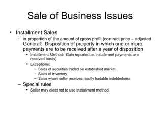 Sale of Business Issues  Installment Sales in proportion of the amount of gross profit (contract price – adjusted  General:  Disposition of property in which one or more payments are to be received after a year of disposition Installment Method:  Gain reported as installment payments are received basis) Exceptions: Sales of securities traded on established market Sales of inventory Sales where seller receives readily tradable indebtedness Special rules Seller may elect not to use installment method 