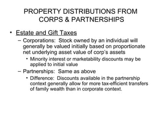 PROPERTY DISTRIBUTIONS FROM  CORPS & PARTNERSHIPS Estate and Gift Taxes Corporations:  Stock owned by an individual will generally be valued initially based on proportionate net underlying asset value of corp’s assets Minority interest or marketability discounts may be applied to initial value Partnerships:  Same as above Difference:  Discounts available in the partnership context generally allow for more tax-efficient transfers of family wealth than in corporate context. 