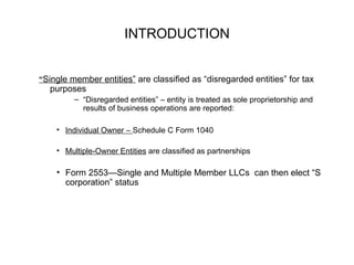 INTRODUCTION “ Single member entities”  are classified as “disregarded entities” for tax purposes “ Disregarded entities” – entity is treated as sole proprietorship and results of business operations are reported:  Individual Owner –  Schedule C Form 1040 Multiple-Owner Entities  are classified as partnerships Form 2553—Single and Multiple Member LLCs  can then elect “S corporation” status 