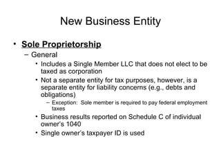 New Business Entity Sole Proprietorship General Includes a Single Member LLC that does not elect to be taxed as corporation Not a separate entity for tax purposes, however, is a separate entity for liability concerns (e.g., debts and obligations) Exception:  Sole member is required to pay federal employment taxes Business results reported on Schedule C of individual owner’s 1040 Single owner’s taxpayer ID is used 