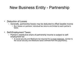 New Business Entity - Partnership Deduction of Losses Generally, partnership losses may be deducted to offset taxable income But, losses on partners’ individual tax returns are limited to each partner’s basis. Self-Employment Taxes:  Partner’s distributive share of partnership income is subject to self-employment tax A social security and Medicare tax required for  in most instances.  (similar to the social security and Medicare taxes withheld from the paychecks). 