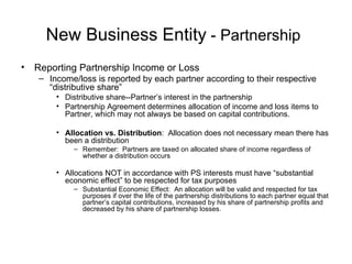New Business Entity  - Partnership   Reporting Partnership Income or Loss Income/loss is reported by each partner according to their respective “distributive share” Distributive share--Partner’s interest in the partnership  Partnership Agreement determines allocation of income and loss items to Partner, which may not always be based on capital contributions. Allocation vs. Distribution :  Allocation does not necessary mean there has been a distribution Remember:  Partners are taxed on allocated share of income regardless of whether a distribution occurs Allocations NOT in accordance with PS interests must have “substantial economic effect” to be respected for tax purposes Substantial Economic Effect:  An allocation will be valid and respected for tax purposes if over the life of the partnership distributions to each partner equal that partner’s capital contributions, increased by his share of partnership profits and decreased by his share of partnership losses. 