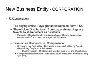 New Business Entity  - Corporation C Corporation Tax paying entity:  Pays graduated rates on Form 1120 Shareholder Distributions:  from corporate earnings are taxable to shareholders as dividends Exception: Distributions to employee-shareholders is “reasonable compensation” and taxed as wages not dividends Taxation as Dividends vs. Compensation Dividends Not Deductible:  Dividends are not deductible by Corp in determining Corp’s taxable income Double Taxation—Dividends are taxed at Corp level and Shareholder. Compensation Deductible:  not subject to an entity level income tax only S/H level. 