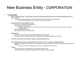 New Business Entity  - CORPORATION S Corporation Not Tax Paying Entity:  Income flows through to S/H individual tax returns but files informational return on Form 1120S Amount of Income/Loss reported:  S/H pro rata portion of Corps income determined per share Note:  No special allocation of income or loss is allowed as in PS context Requirements for Sub-Chapter S-Corp: No more than 100 S/H (family members=1) Generally only individuals as S/H Exception:  (I) must be an S Corp (II) S/H owns 100% of stock (III) Parent elects to treat subsidiary S-Corp as a QSUB (i.e., disregarded entity) No Non-resident aliens as S/H May not have more than 1 class of stock Distributions S/H pays tax on earnings as earned therefore distributions are not taxed S/H Basis in Stock:  Increases as S/H reports earnings and decreases as distributions are made S/H share of S-Corp income NOT subject to self-employment tax S/H employee may receive compensation for services, which is subject to employment tax Aggressive Tax planning:  Pay little or not compensation and siphon earnings out of S-Corp as distribution (no employment tax due) Risk:  IRS my attack this arrangement on the ground of unreasonably low compensation Losses Flow through to S/H on individual return to the extent of basis in stock If losses exceed basis, losses are suspended until S/H basis in stock is increased 