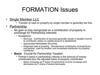 Formation Considerations Single Member LLC Transfer of cash or property by single member is generally tax free Partnership No gain or loss recognized on a contribution of property in exchange for Partnership interests Exceptions:  Services:  Contribution of services generally results in taxable income to contributor unless no capital account is established Appreciated Marketable Securities Disguised sale of property:  Simultaneous contribution of property by one partner, cash by another and immediate distribution to property contributor Basis :  Crucial for Partnership Taxation Partner’s basis in partnership interest is the amount of money contributed plus the adjusted basis of property contributed Basis increases as P share of partnership income increases and decreases as P share of losses decreases 