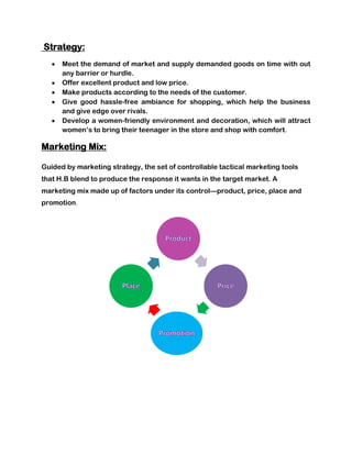 Strategy:
      Meet the demand of market and supply demanded goods on time with out
      any barrier or hurdle.
      Offer excellent product and low price.
      Make products according to the needs of the customer.
      Give good hassle-free ambiance for shopping, which help the business
      and give edge over rivals.
      Develop a women-friendly environment and decoration, which will attract
      women’s to bring their teenager in the store and shop with comfort.

Marketing Mix:

Guided by marketing strategy, the set of controllable tactical marketing tools
that H.B blend to produce the response it wants in the target market. A
marketing mix made up of factors under its control—product, price, place and
promotion.
 