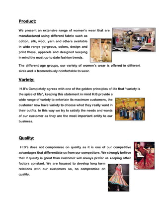 Product:

We present an extensive range of women’s wear that are
manufactured using different fabric such as
cotton, silk, wool, yarn and others available
in wide range gorgeous, colors, design and
print these, apparels and designed keeping
in mind the most-up-to date fashion trends.

The different age groups, our variety of women’s wear is offered in different
sizes and is tremendously comfortable to wear.

Variety:

H.B’s Completely agrees with one of the golden principles of life that ―variety is
the spice of life‖, keeping this statement in mind H.B provide a
wide range of variety to entertain its maximum customers, the
customer now have variety to choose what they really want in
their outfits. In this way we try to satisfy the needs and wants
of our customer as they are the most important entity to our
business.




Quality:

 H.B’s does not compromise on quality as it is one of our competitive
advantages that differentiate us from our competitors. We strongly believe
that if quality is great than customer will always prefer us keeping other
factors constant. We are focused to develop long term
relations with our customers so, no compromise on
quality.
 