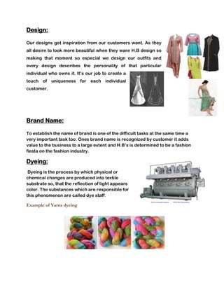 Design:

Our designs get inspiration from our customers want. As they
all desire to look more beautiful when they ware H.B design so
making that moment so especial we design our outfits and
every design describes the personality of that particular
individual who owns it. It’s our job to create a
touch of uniqueness for        each individual
customer.




Brand Name:

To establish the name of brand is one of the difficult tasks at the same time a
very important task too. Ones brand name is recognized by customer it adds
value to the business to a large extent and H.B’s is determined to be a fashion
fiesta on the fashion industry.

Dyeing:
 Dyeing is the process by which physical or
chemical changes are produced into textile
substrate so, that the reflection of light appears
color. The substances which are responsible for
this phenomenon are called dye staff.

Example of Yarns dyeing
 