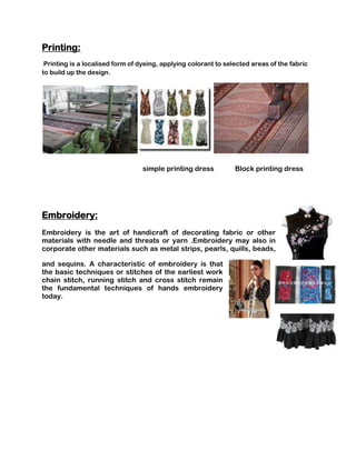 Printing:
 Printing is a localised form of dyeing, applying colorant to selected areas of the fabric
to build up the design.




                                  simple printing dress          Block printing dress




Embroidery:
Embroidery is the art of handicraft of decorating fabric or other
materials with needle and threats or yarn .Embroidery may also in
corporate other materials such as metal strips, pearls, quills, beads,

and sequins. A characteristic of embroidery is that
the basic techniques or stitches of the earliest work
chain stitch, running stitch and cross stitch remain
the fundamental techniques of hands embroidery
today.
 