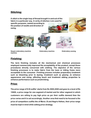 Stitching:

A stitch is the single loop of thread brought in-and-out of the
fabric in a particular way. A verity of stitches n are used for
specific purposes, named according to
the position of needle and direction of
swing.




Sequin embroidery machine          Embroidery machine         Embroidery sewing
machine



Finishing:
The term finishing includes all the mechanical and chemical processes
employed commercially improved the acceptability of the product, except those
procedures directly concerned with clothing. The objective of the various
finishing processes is to make fabric from the loom or kitting frame more
acceptable to the consumer .Finishing process includes preparatory treatment
such as bleaching prior to dyeing, treatment such as glazing ,to enhance
appearance and sizing ,affecting touch and treatment adding properties to
enhance performance such as preshrinking.

Price:

The price range of H.B outfits’ starts from Rs 3000,4500 and goes to a level of Rs
15600, a price range for one segment of market and for other segment in which
customers are willing to pay high price as per their outfits demand than the
price varies and it is set accordingly. Another area that need to be focused is the
price of competitors outfits like of Maria .B and Nagris Hafees, their price range
must be kept in mind while setting price strategy.
 