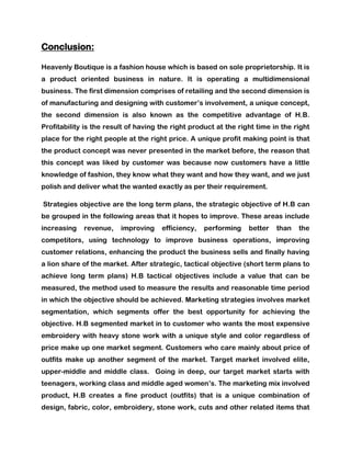 Conclusion:

Heavenly Boutique is a fashion house which is based on sole proprietorship. It is
a product oriented business in nature. It is operating a multidimensional
business. The first dimension comprises of retailing and the second dimension is
of manufacturing and designing with customer’s involvement, a unique concept,
the second dimension is also known as the competitive advantage of H.B.
Profitability is the result of having the right product at the right time in the right
place for the right people at the right price. A unique profit making point is that
the product concept was never presented in the market before, the reason that
this concept was liked by customer was because now customers have a little
knowledge of fashion, they know what they want and how they want, and we just
polish and deliver what the wanted exactly as per their requirement.

Strategies objective are the long term plans, the strategic objective of H.B can
be grouped in the following areas that it hopes to improve. These areas include
increasing   revenue,    improving    efficiency,   performing    better   than   the
competitors, using technology to improve business operations, improving
customer relations, enhancing the product the business sells and finally having
a lion share of the market. After strategic, tactical objective (short term plans to
achieve long term plans) H.B tactical objectives include a value that can be
measured, the method used to measure the results and reasonable time period
in which the objective should be achieved. Marketing strategies involves market
segmentation, which segments offer the best opportunity for achieving the
objective. H.B segmented market in to customer who wants the most expensive
embroidery with heavy stone work with a unique style and color regardless of
price make up one market segment. Customers who care mainly about price of
outfits make up another segment of the market. Target market involved elite,
upper-middle and middle class. Going in deep, our target market starts with
teenagers, working class and middle aged women’s. The marketing mix involved
product, H.B creates a fine product (outfits) that is a unique combination of
design, fabric, color, embroidery, stone work, cuts and other related items that
 