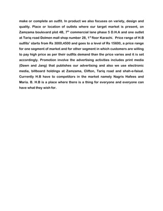 make or complete an outfit. In product we also focuses on variety, design and
quality. Place or location of outlets where our target market is present, on
Zamzama boulevard plot 4B, 7th commercial lane phase 5 D.H.A and one outlet
at Tariq road Dolmen mall shop number 28, 1st floor Karachi. Price range of H.B
outfits’ starts from Rs 3000,4500 and goes to a level of Rs 15600, a price range
for one segment of market and for other segment in which customers are willing
to pay high price as per their outfits demand than the price varies and it is set
accordingly. Promotion involve the advertising activities includes print media
(Dawn and Jang) that publishes our advertising and also we use electronic
media, billboard holdings at Zamzama, Clifton, Tariq road and shah-e-faisal.
Currently H.B have to competitors in the market namely Nagris Hafees and
Maria. B. H.B is a place where there is a thing for everyone and everyone can
have what they wish for.
 