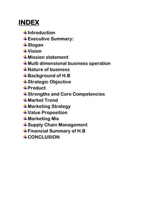 INDEX
  Introduction
  Executive Summary:
  Slogan
  Vision
  Mission statement
  Multi dimensional business operation
  Nature of business
  Background of H.B
  Strategic Objective
  Product
  Strengths and Core Competencies
  Market Trend
  Marketing Strategy
  Value Proposition
  Marketing Mix
  Supply Chain Management
  Financial Summary of H.B
  CONCLUSION
 