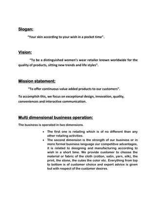 Slogan:
      “Your skin according to your wish in a pocket time”.



Vision:
        “To be a distinguished women’s wear retailer known worldwide for the
quality of products, sitting new trends and life styles”.



Mission statement:
      “To offer continuous value added products to our customers”.

To accomplish this, we focus on exceptional design, innovation, quality,
conveniences and interactive communication.



Multi dimensional business operation:
The business is operated in two dimensions.

                   The first one is retailing which is of no different than any
                   other retailing activities.
                   The second dimension is the strength of our business or in
                   more formal business language our competitive advantages,
                   it is related to designing and manufacturing according to
                   wish in a short time. We provide customer to choose the
                   material or fabric of the cloth (cotton, satin, yarn, silk), the
                   print, the stone, the cutes the color etc. Everything from top
                   to bottom is of customer choice and expert advice is given
                   but with respect of the customer desires.
 