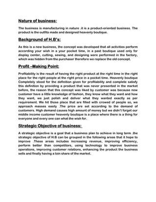 Nature of business:
The business is manufacturing in nature .it is a product-oriented business. The
product is the outfits made and designed heavenly boutique.

Background of H.B’s:
As this is a new business, the concept was developed that all activities perform
according your wish in a your pocket time, in a past boutique used only for
display center, cutting, sewing, and designing were performed in the factory,
which was hidden from the purchaser therefore we replace the old concept.

Profit –Making Point:
Profitability is the result of having the right product at the right time in the right
place for the right people at the right price in a pocket time. Heavenly boutique
Completely stood for the definition given for profitability and complete satisfy
this definition by providing a product that was never presented in the market
before, the reason that this concept was liked by customer was because now
customer have a little knowledge of fashion, they know what they want and how
they want, we just polish and deliver what they wanted exactly as per
requirement. We hit those place that are filled with crowed of people so, we
approach masses easily .The price are set according to the demand of
customers. High demand causes high amount of money but we didn’t forget our
middle income customer heavenly boutique is a place where there is a thing for
everyone and every one can what the wish for.

Strategic Objective of business:
A strategic objective is a goal that a business plan to achieve in long term .the
strategic objective of H.B can be grouped in the following areas that it hope to
improve .These areas includes increasing revenue, improving efficiency,
perform better than competitors, using technology to improve business
operations, improving customer relations, enhancing the product the business
sells and finally having a loin share of the market.
 