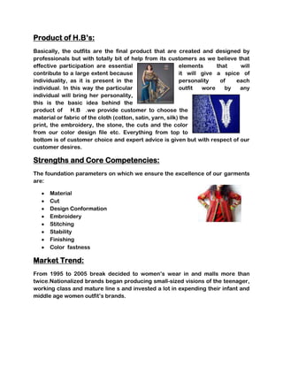 Product of H.B’s:
Basically, the outfits are the final product that are created and designed by
professionals but with totally bit of help from its customers as we believe that
effective participation are essential                       elements     that   will
contribute to a large extent because                        it will give a spice of
individuality, as it is present in the                      personality   of   each
individual. In this way the particular                      outfit  wore    by  any
individual will bring her personality,
this is the basic idea behind the
product of H.B .we provide customer to choose the
material or fabric of the cloth (cotton, satin, yarn, silk) the
print, the embroidery, the stone, the cuts and the color
from our color design file etc. Everything from top to
bottom is of customer choice and expert advice is given but with respect of our
customer desires.

Strengths and Core Competencies:
The foundation parameters on which we ensure the excellence of our garments
are:

      Material
      Cut
      Design Conformation
      Embroidery
      Stitching
      Stability
      Finishing
      Color fastness

Market Trend:
From 1995 to 2005 break decided to women’s wear in and malls more than
twice.Nationalized brands began producing small-sized visions of the teenager,
working class and mature line s and invested a lot in expending their infant and
middle age women outfit’s brands.
 