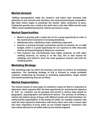 Market demand:
 Shifting demographics made the women’s and infant wear business look
attractive to new entrants and, therefore, the market tremendously competitive.
Big retail chains began to penetrate the market. Sales continuous to grow.
Fueling this growth was a climb in the birth rates in the late 1980s and the early
1990s, which amplified demand for infants and women’s wear.

Market Opportunities:
      Market is growing with a rapid rate so it’s a great opportunity to enter in
      the market where demand is increasing drastically.
      Satisfactory time, satisfactory hope, satisfactory approach.
      Country is growing through recessionary period so parents are on tight
      budget, which is a great opportunity for our business to offer discounts
      and low pricing packaging to attract our consumer.
      This business has conventionally been highly seasonal, as with other
      clothing business, so spring is on the way, this is also season for
      weddings and women’s wear has some gorgeous dresses and suits for
      wedding parties.

Marketing Strategy:
The marketing logic by which the business unit hope to achieve its marketing
objectives. The marketing strategy of H.B is focused to create profitable
customer relationship by focusing on marketing segmentation, target market
and market positioning, they are as follow:

Market Segmentation:
The market consist of many types of customers needs for that it is important to
determine which segment offer the best opportunity for achieving the objective
of H.B , so, customer can be grouped and served in various ways based on
geographic, psychographic and behavioral factors. The process of dividing a
market into distinct group of buyer with different needs and characteristics are
called market segmentation. In the market of outfits, for example customer who
want the most expensive embroidery with heavy stone work with a unique style
and color regardless of price make up one market segment. Customers who
care mainly about price of outfits make up one market segment.
 