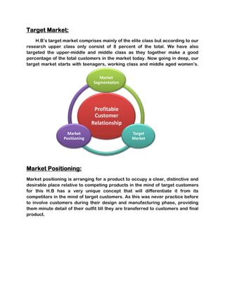 Target Market:
    H.B’s target market comprises mainly of the elite class but according to our
research upper class only consist of 8 percent of the total. We have also
targeted the upper-middle and middle class as they together make a good
percentage of the total customers in the market today. Now going in deep, our
target market starts with teenagers, working class and middle aged women’s.


                                   Market
                                Segmentation




                                Profitable
                                Customer
                               Relationship
                   Market                         Target
                 Positioning                      Market




Market Positioning:
Market positioning is arranging for a product to occupy a clear, distinctive and
desirable place relative to competing products in the mind of target customers
for this H.B has a very unique concept that will differentiate it from its
competitors in the mind of target customers. As this was never practice before
to involve customers during their design and manufacturing phase, providing
them minute detail of their outfit till they are transferred to customers and final
product.
 