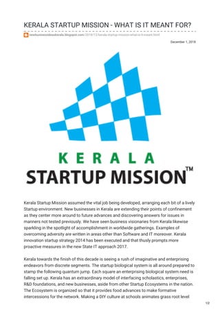 December 1, 2018
KERALA STARTUP MISSION - WHAT IS IT MEANT FOR?
newbusinessideaskerala.blogspot.com/2018/12/kerala-startup-mission-what-is-it-meant.html
Kerala Startup Mission assumed the vital job being developed, arranging each bit of a lively
Startup environment. New businesses in Kerala are extending their points of confinement
as they center more around to future advances and discovering answers for issues in
manners not tested previously. We have seen business visionaries from Kerala likewise
sparkling in the spotlight of accomplishment in worldwide gatherings. Examples of
overcoming adversity are written in areas other than Software and IT moreover. Kerala
innovation startup strategy 2014 has been executed and that thusly prompts more
proactive measures in the new State IT approach 2017.
Kerala towards the finish of this decade is seeing a rush of imaginative and enterprising
endeavors from discrete segments. The startup biological system is all around prepared to
stamp the following quantum jump. Each square an enterprising biological system need is
falling set up. Kerala has an extraordinary model of interfacing scholastics, enterprises,
R&D foundations, and new businesses, aside from other Startup Ecosystems in the nation.
The Ecosystem is organized so that it provides food advances to make formative
intercessions for the network. Making a DIY culture at schools animates grass root level
1/2
 
