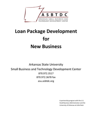  

                          



  Loan Package Development  
             for  
        New Business 
                          
                          
             Arkansas State University 
Small Business and Technology Development Center 
                  870.972.3517 
                 870.972.3678 fax 
                  asu.asbtdc.org 
                          
                          
                          
                                     A partnership program with the U.S. 
                                     Small Business Administration and the 
                                     University of Arkansas at Little Rock 
 