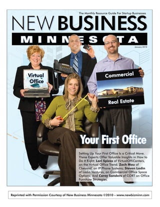 Startup-Friendly Resource Directory - Pg 20

                                          The Monthly Resource Guide For Startup Businesses




                                                                                  January 2010




                                           Your First Office
                                          Setting Up Your First Office Is a Critical Move.
                                          These Experts Offer Valuable Insights in How to
                                          Do It Right: Lori Spiess of VirtualOffiCenters,
                                          on the Virtual Office Trend; Zach Mau of
                                          Cbeyond, on IP Phone Systems; Steven Ladin
                                          of Ladin Ventures, on Commercial Office Space
                                          Options; And Carey Sanders of CORT on Office
                                          Furniture Strategies.



Reprinted with Permission Courtesy of New Business Minnesota ©2010 – www.newbizminn.com
 