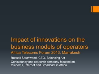 Impact of innovations on the
business models of operators
Africa Telecoms Forum 2013, Marrakesh
Russell Southwood, CEO, Balancing Act
Consultancy and research company focused on
telecoms, Internet and Broadcast in Africa
 