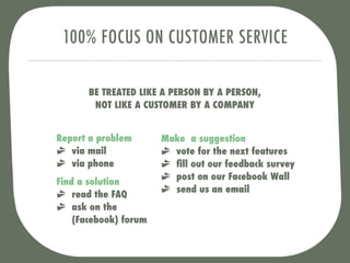 100% FOCUS ON CUSTOMER SERVICE

       BE TREATED LIKE A PERSON BY A PERSON,
        NOT LIKE A CUSTOMER BY A COMPANY


Report a problem       Make a suggestion
   via mail              vote for the next features
   via phone             ﬁll out our feedback survey
                         post on our Facebook Wall
Find a solution
                         send us an email
    read the FAQ
    ask on the
    (Facebook) forum
 
