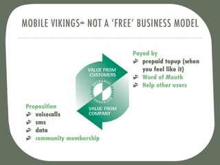 MOBILE VIKINGS= NOT A ‘FREE’ BUSINESS MODEL

                           Payed by
                              prepaid topup (when
                              you feel like it)
                              Word of Mouth
                              Help other users


 Proposition
    voicecalls
    sms
    data
    community membership
 