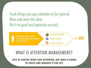 Track things you pay attention to (or ignore)
Mine and store this data
Put it to good use (optimize service)




    WHAT IS ATTENTION MANAGEMENT?
 LOTS OF PARTIES WANT OUR ATTENTION, BUT WHO IS GOING
            TO TRACK AND MANAGE IT FOR US?
 
