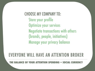 CHOOSE MY COMPANY TO:
             Store your proﬁle
             Optimize your services
             Negotiate transactions with others
             (brands, people, initiatives)
             Manage your privacy balance

EVERYONE WILL HAVE AN ATTENTION BROKER
THE BALANCE OF YOUR ATTENTION SPENDING = SOCIAL CURRENCY
 