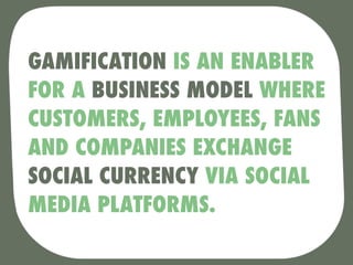 GAMIFICATION IS AN ENABLER
FOR A BUSINESS MODEL WHERE
CUSTOMERS, EMPLOYEES, FANS
AND COMPANIES EXCHANGE
SOCIAL CURRENCY VIA SOCIAL
MEDIA PLATFORMS.
 
