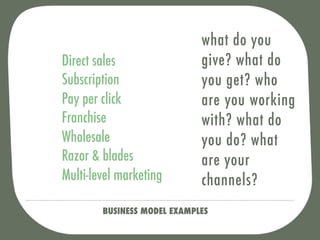 what do you
Direct sales                 give? what do
Subscription                 you get? who
Pay per click                are you working
Franchise                    with? what do
Wholesale                    you do? what
Razor & blades               are your
Multi-level marketing        channels?
        BUSINESS MODEL EXAMPLES
 