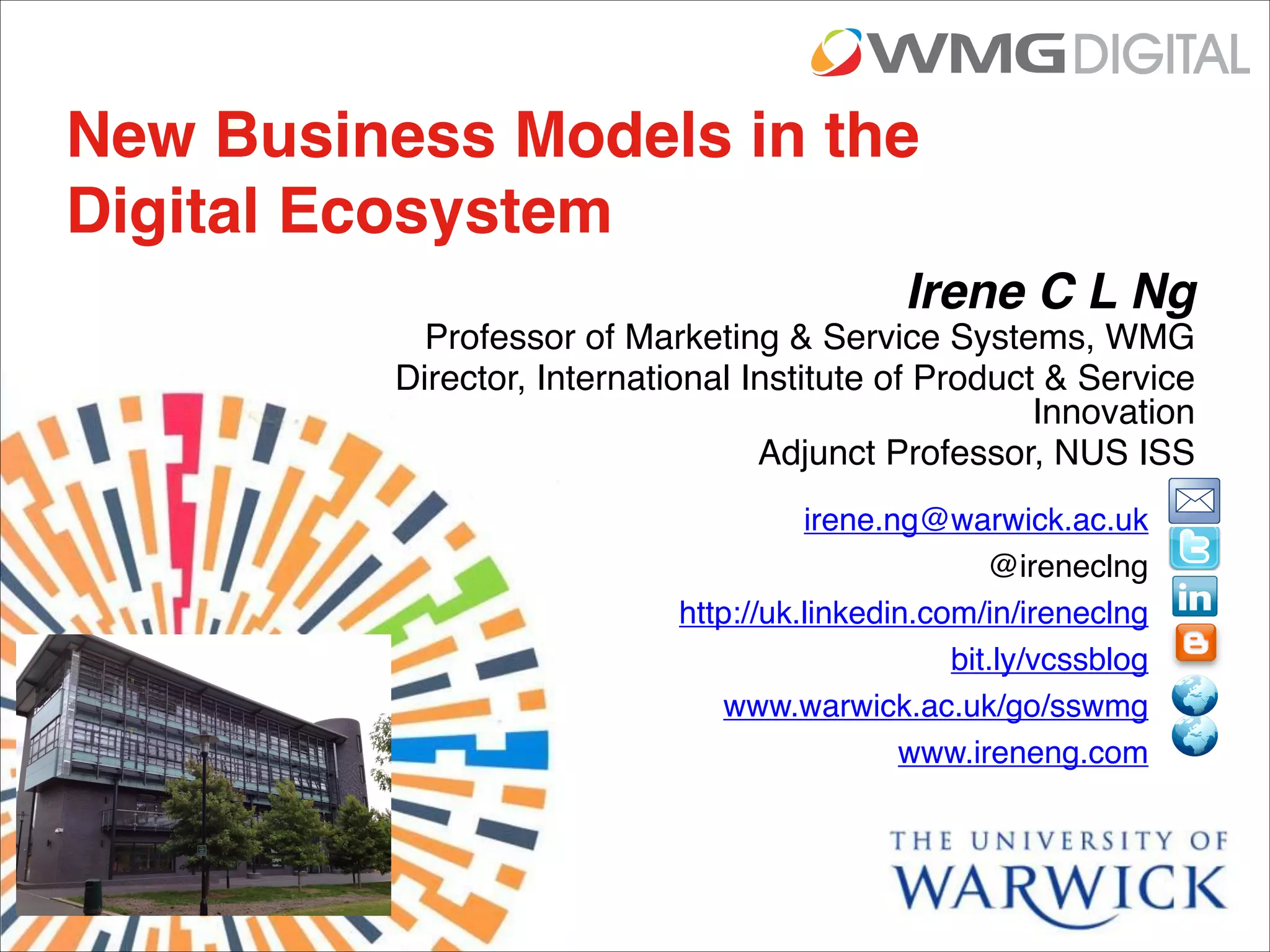 Irene C L Ng
Professor of Marketing & Service Systems, WMG
Director, International Institute of Product & Service
Innovation
Adjunct Professor, NUS ISS
New Business Models in the
Digital Ecosystem
irene.ng@warwick.ac.uk

@ireneclng

http://uk.linkedin.com/in/ireneclng

bit.ly/vcssblog
www.warwick.ac.uk/go/sswmg

www.ireneng.com
 