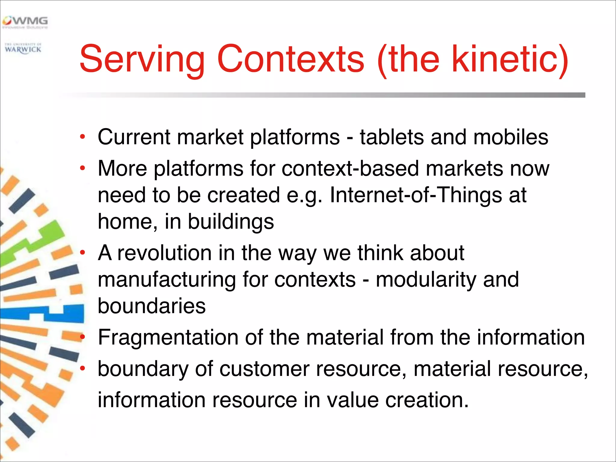 Serving Contexts (the kinetic)
• Current market platforms - tablets and mobiles
• More platforms for context-based markets now
need to be created e.g. Internet-of-Things at
home, in buildings
• A revolution in the way we think about
manufacturing for contexts - modularity and
boundaries
• Fragmentation of the material from the information
• boundary of customer resource, material resource,
information resource in value creation.material
 