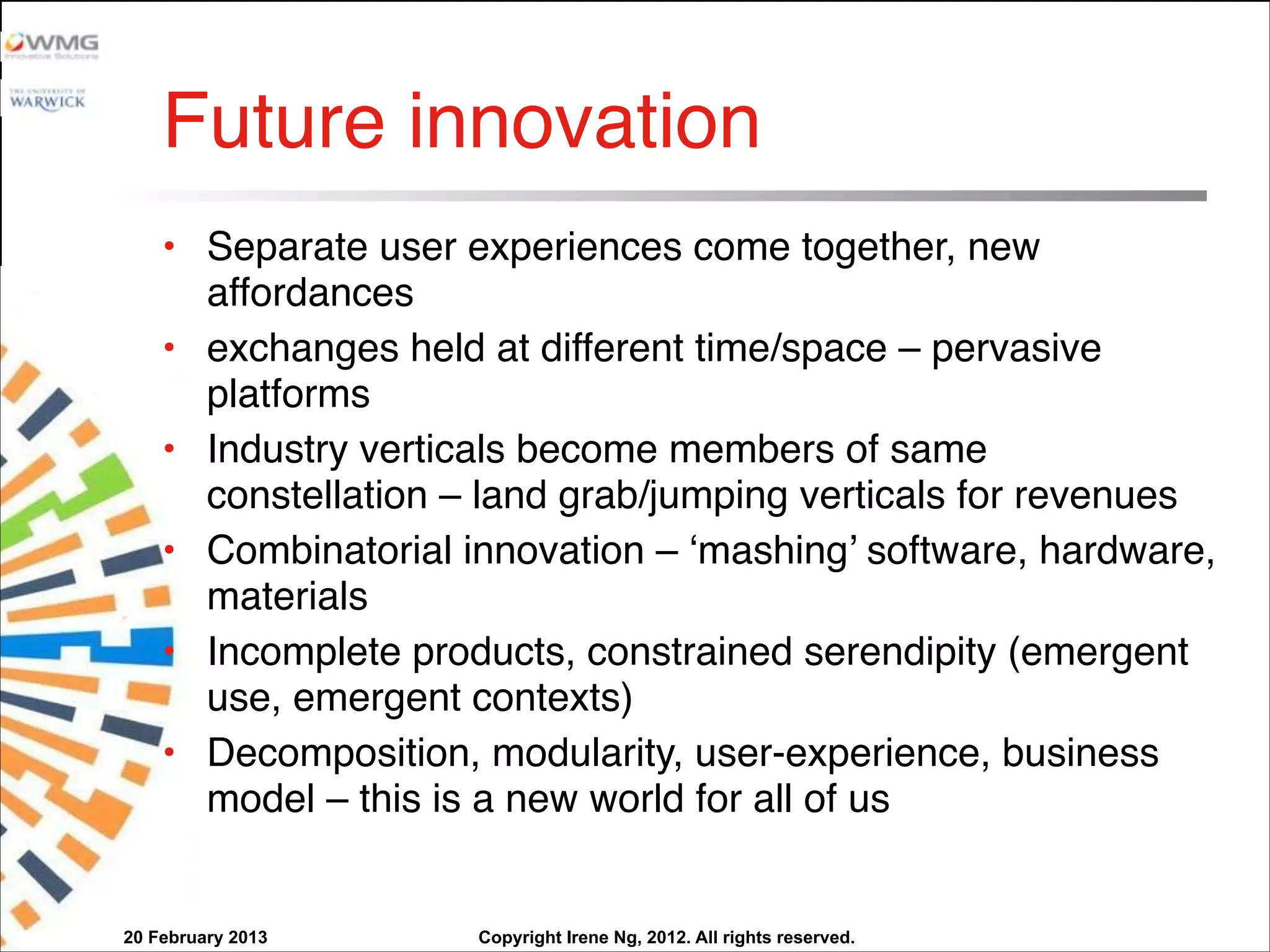 Copyright Irene Ng, 2012. All rights reserved.
Future innovation
• Separate user experiences come together, new
affordances
• exchanges held at different time/space – pervasive
platforms
• Industry verticals become members of same
constellation – land grab/jumping verticals for revenues
• Combinatorial innovation – ‘mashing’ software, hardware,
materials
• Incomplete products, constrained serendipity (emergent
use, emergent contexts)
• Decomposition, modularity, user-experience, business
model – this is a new world for all of us
20 February 2013
 