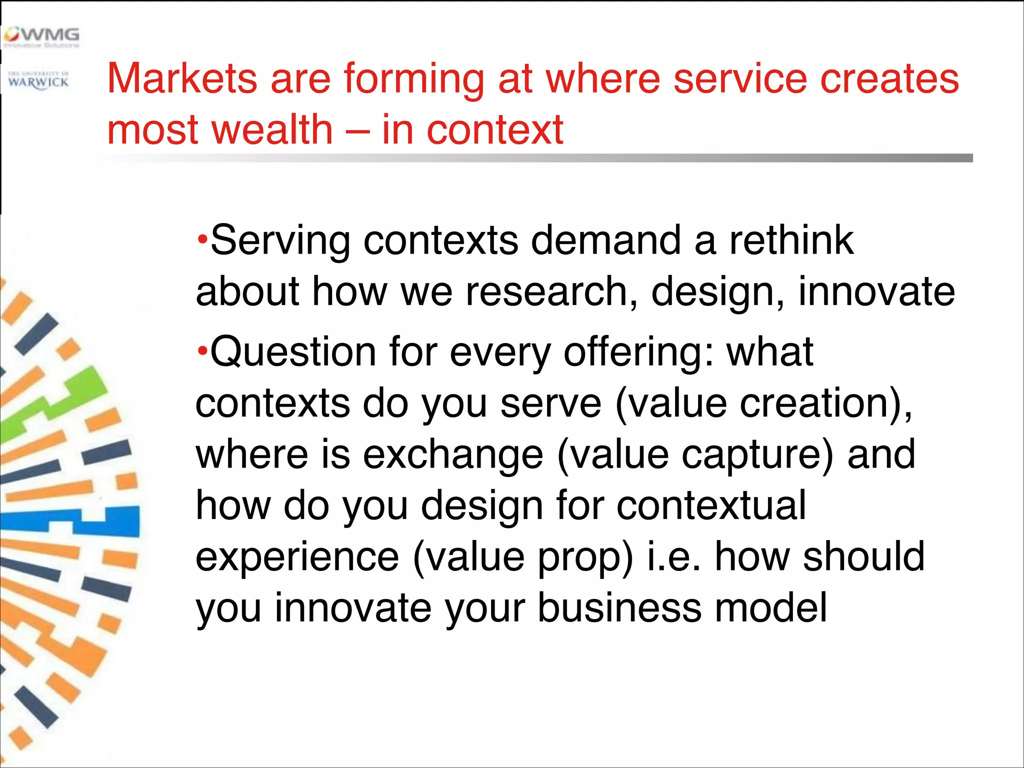 Markets are forming at where service creates
most wealth – in context 
•Serving contexts demand a rethink
about how we research, design, innovate
•Question for every offering: what
contexts do you serve (value creation),
where is exchange (value capture) and
how do you design for contextual
experience (value prop) i.e. how should
you innovate your business model
 