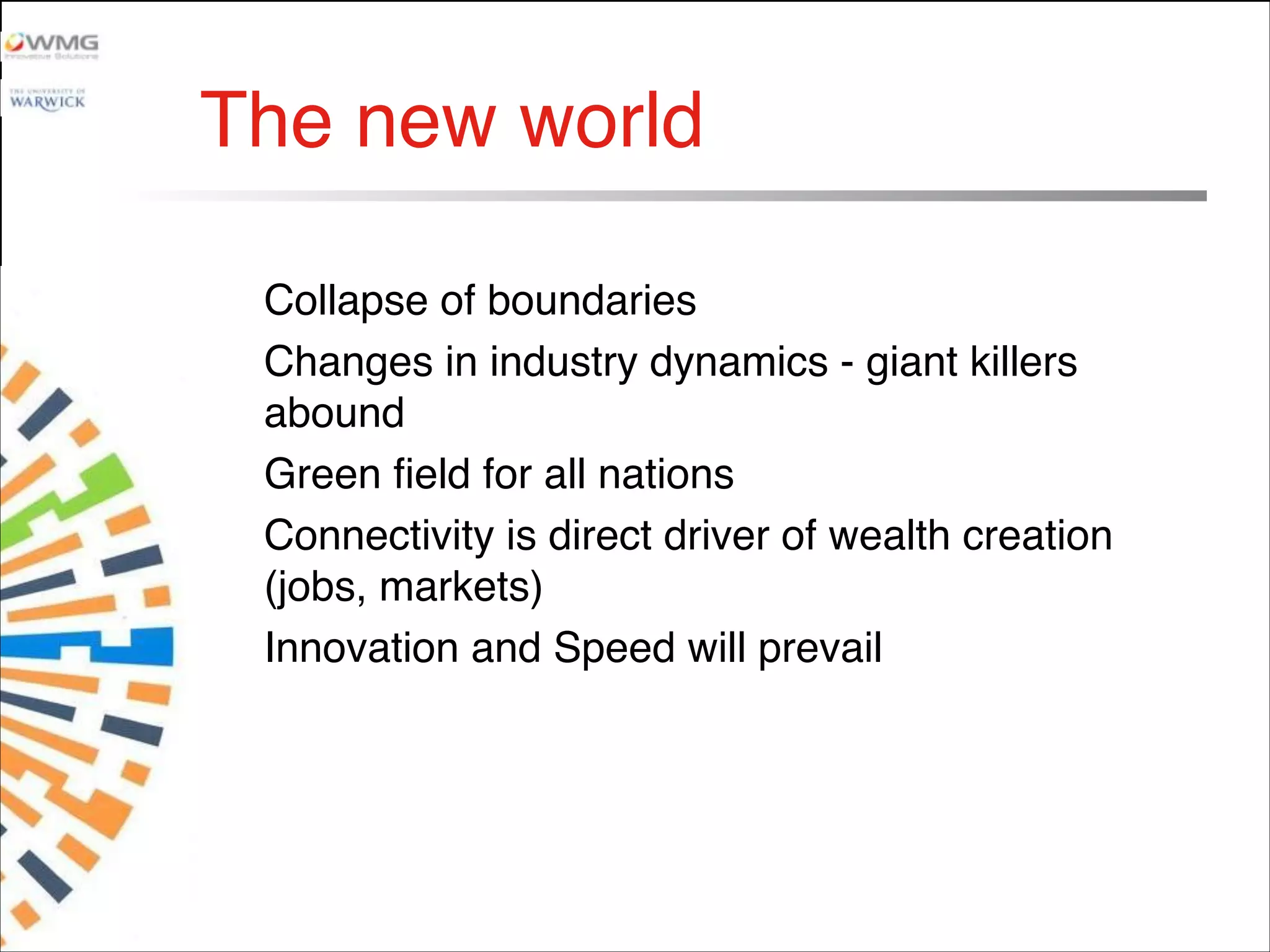 The new world
Collapse of boundaries
Changes in industry dynamics - giant killers
abound
Green field for all nations
Connectivity is direct driver of wealth creation
(jobs, markets)
Innovation and Speed will prevail

 