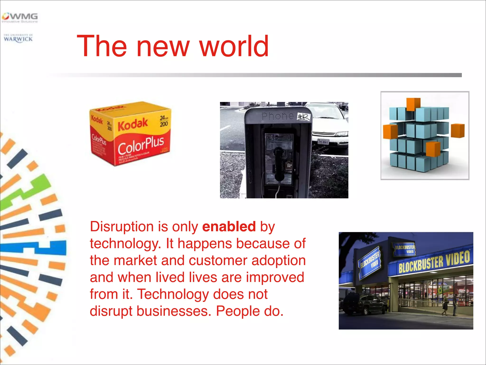 The new world
Disruption is only enabled by
technology. It happens because of
the market and customer adoption
and when lived lives are improved
from it. Technology does not
disrupt businesses. People do.
 