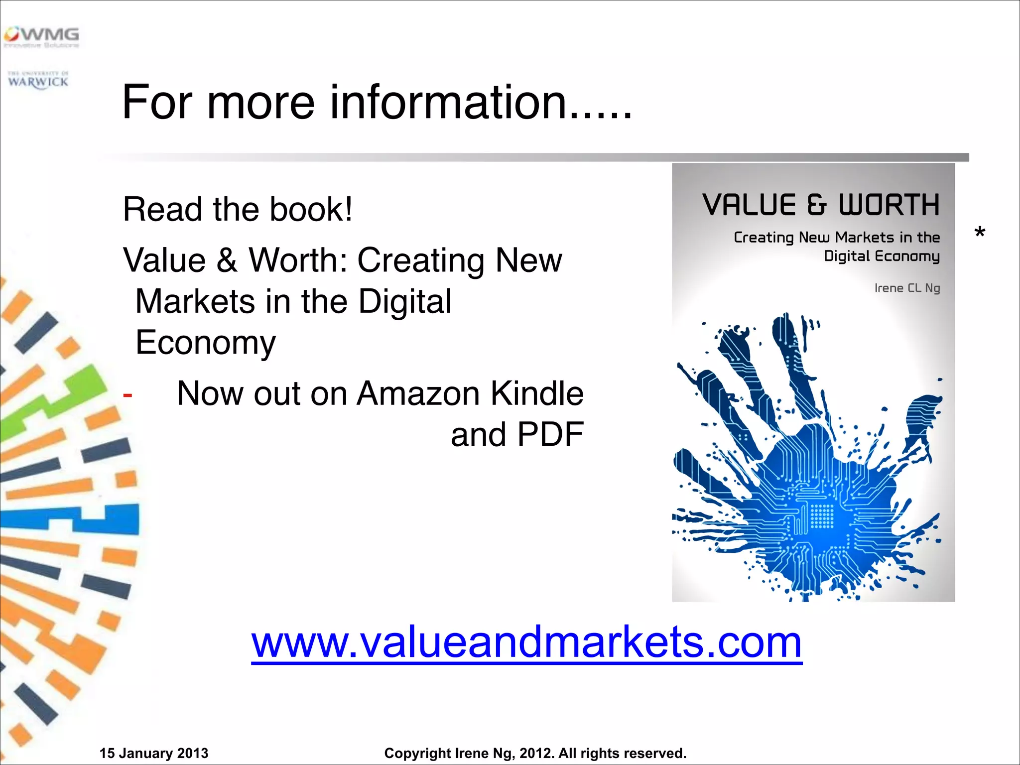 Copyright Irene Ng, 2012. All rights reserved.
For more information.....
Read the book!
Value & Worth: Creating New
Markets in the Digital
Economy
- Now out on Amazon Kindle
and PDF
15 January 2013
*
www.valueandmarkets.com
 