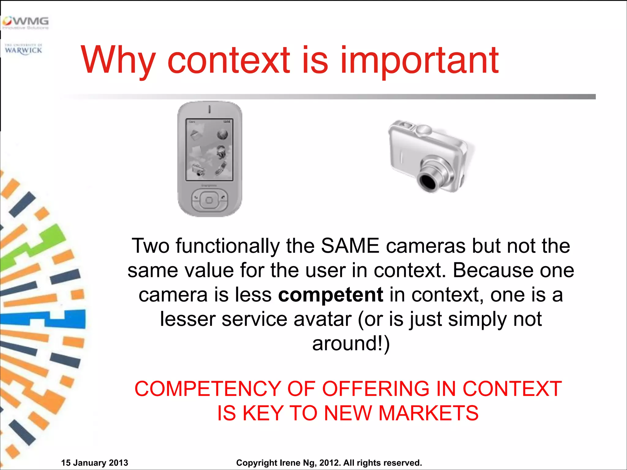 Copyright Irene Ng, 2012. All rights reserved.
Two functionally the SAME cameras but not the
same value for the user in context. Because one
camera is less competent in context, one is a
lesser service avatar (or is just simply not
around!)
COMPETENCY OF OFFERING IN CONTEXT
IS KEY TO NEW MARKETS
Why context is important
15 January 2013
 