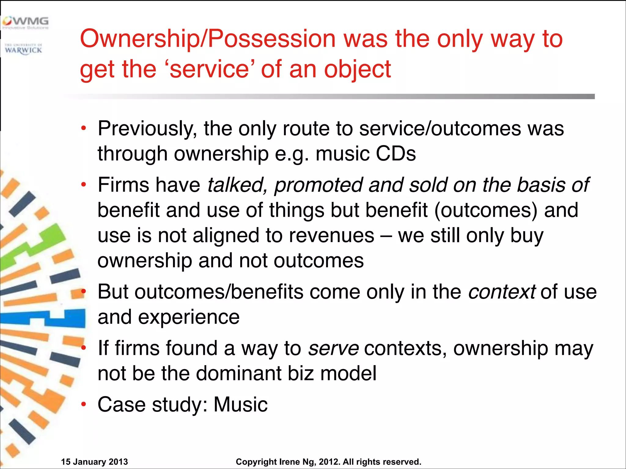 Copyright Irene Ng, 2012. All rights reserved.
Ownership/Possession was the only way to
get the ‘service’ of an object
• Previously, the only route to service/outcomes was
through ownership e.g. music CDs
• Firms have talked, promoted and sold on the basis of
benefit and use of things but benefit (outcomes) and
use is not aligned to revenues – we still only buy
ownership and not outcomes
• But outcomes/benefits come only in the context of use
and experience 
• If firms found a way to serve contexts, ownership may
not be the dominant biz model
• Case study: Music
15 January 2013
 