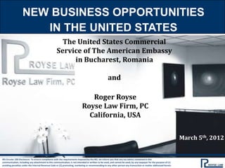 NEW BUSINESS OPPORTUNITIES
                      IN THE UNITED STATES
                                                     The United States Commercial
                                                   Service of The American Embassy
                                                        in Bucharest, Romania

                                                                                                   and

                                                                              Roger Royse
                                                                           Royse Law Firm, PC
                                                                             California, USA


                                                                                                                                                                   March 5th, 2012


IRS Circular 230 Disclosure: To ensure compliance with the requirements imposed by the IRS, we inform you that any tax advice contained in this
communication, including any attachment to this communication, is not intended or written to be used, and cannot be used, by any taxpayer for the purpose of (1)
avoiding penalties under the Internal Revenue Code or (2) promoting, marketing or recommending to any other person any transaction or matter addressed herein.
 