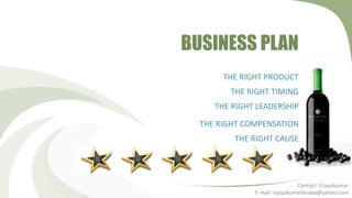 BUSINESS PLAN
       THE RIGHT PRODUCT
        THE RIGHT TIMING
     THE RIGHT LEADERSHIP

  THE RIGHT COMPENSATION
         THE RIGHT CAUSE




                               Contact: Vijayakumar
              E-mail: vijayakumarkiruba@yahoo.com
 